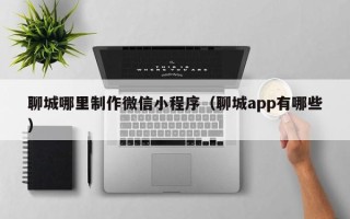 昌都聊城哪里制作微信小程序（聊城app有哪些）