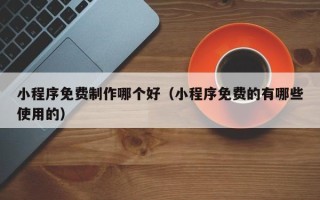 昌都小程序免费制作哪个好（小程序免费的有哪些使用的）