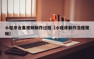 昌都小程序合集视频制作过程（小程序制作流程视频）