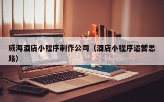 昌都威海酒店小程序制作公司（酒店小程序运营思路）